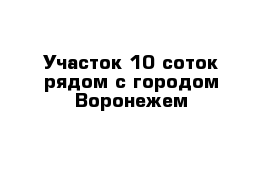 Участок 10 соток рядом с городом Воронежем